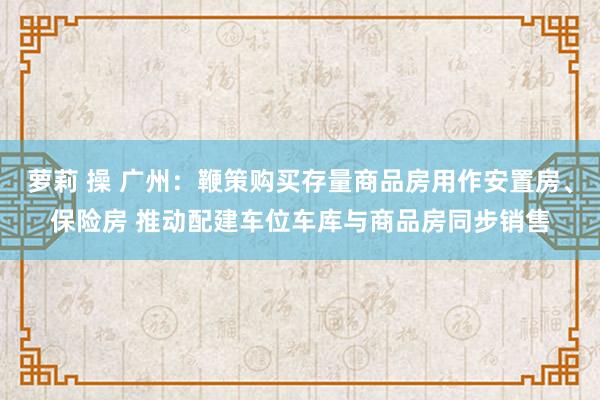 萝莉 操 广州：鞭策购买存量商品房用作安置房、保险房 推动配建车位车库与商品房同步销售