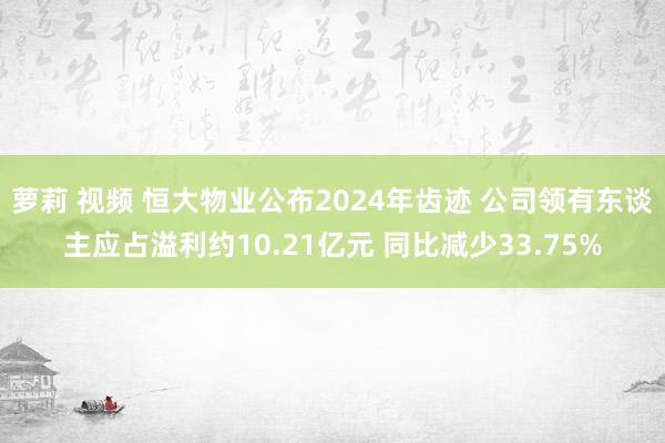 萝莉 视频 恒大物业公布2024年齿迹 公司领有东谈主应占溢利约10.21亿元 同比减少33.75%