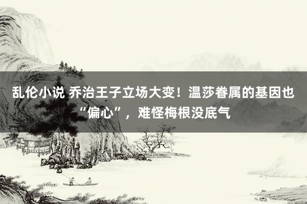乱伦小说 乔治王子立场大变！温莎眷属的基因也“偏心”，难怪梅根没底气