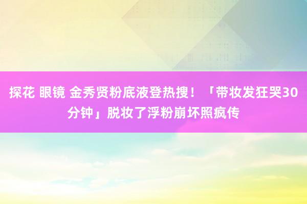 探花 眼镜 金秀贤粉底液登热搜！「带妆发狂哭30分钟」脱妆了　浮粉崩坏照疯传