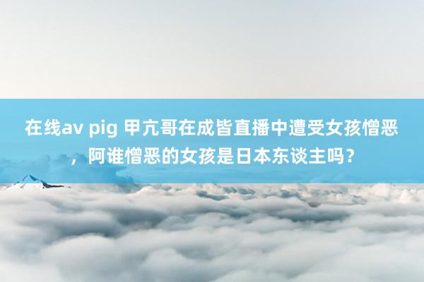 在线av pig 甲亢哥在成皆直播中遭受女孩憎恶，阿谁憎恶的女孩是日本东谈主吗？