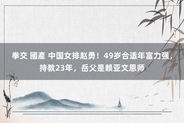拳交 國產 中国女排赵勇！49岁合适年富力强，持教23年，岳父是赖亚文恩师