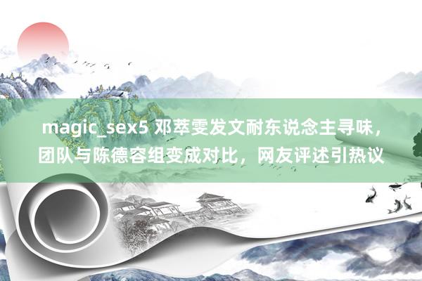magic_sex5 邓萃雯发文耐东说念主寻味，团队与陈德容组变成对比，网友评述引热议