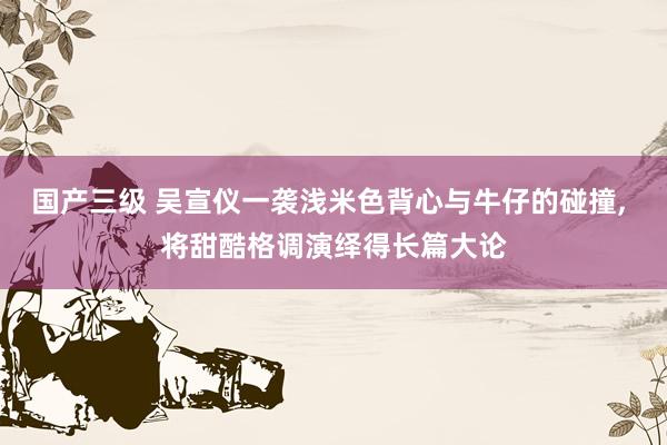 国产三级 吴宣仪一袭浅米色背心与牛仔的碰撞， 将甜酷格调演绎得长篇大论