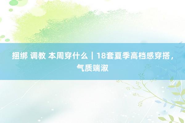 捆绑 调教 本周穿什么|18套夏季高档感穿搭,气质端淑