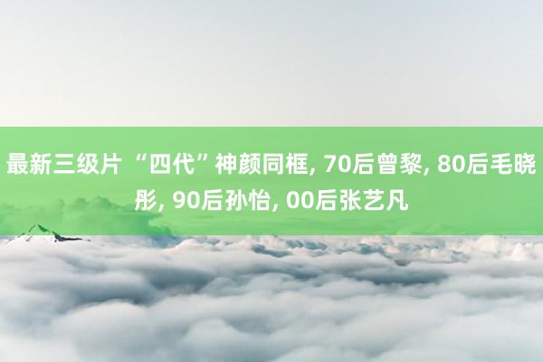 最新三级片 “四代”神颜同框， 70后曾黎， 80后毛晓彤， 90后孙怡， 00后张艺凡