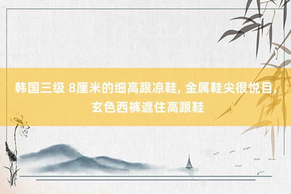 韩国三级 8厘米的细高跟凉鞋， 金属鞋尖很悦目， 玄色西裤遮住高跟鞋