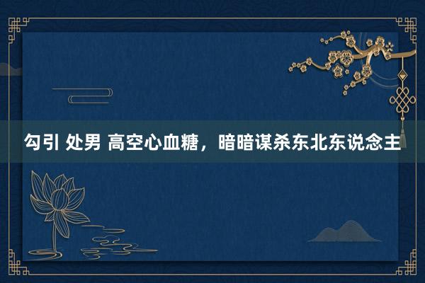 勾引 处男 高空心血糖，暗暗谋杀东北东说念主