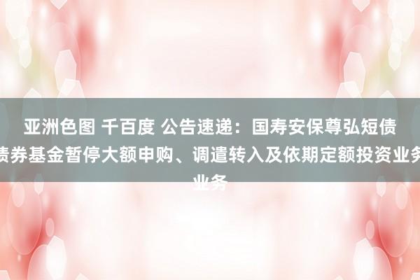 亚洲色图 千百度 公告速递：国寿安保尊弘短债债券基金暂停大额申购、调遣转入及依期定额投资业务