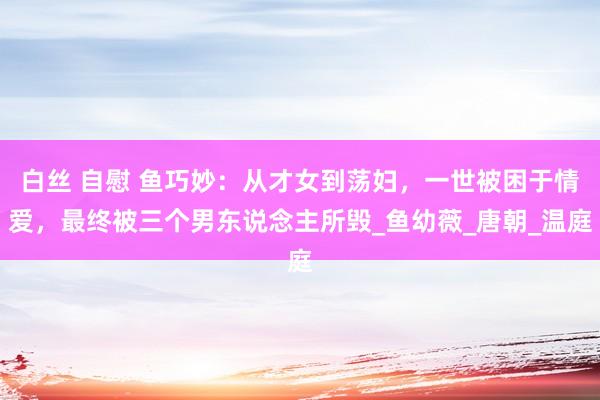白丝 自慰 鱼巧妙：从才女到荡妇，一世被困于情爱，最终被三个男东说念主所毁_鱼幼薇_唐朝_温庭