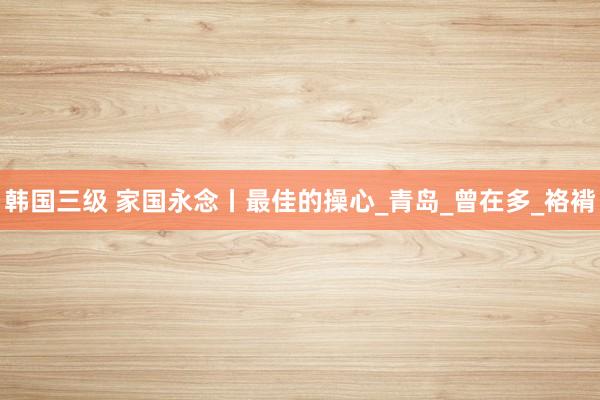 韩国三级 家国永念丨最佳的操心_青岛_曾在多_袼褙