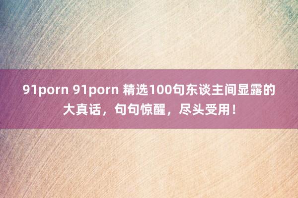 91porn 91porn 精选100句东谈主间显露的大真话，句句惊醒，尽头受用！