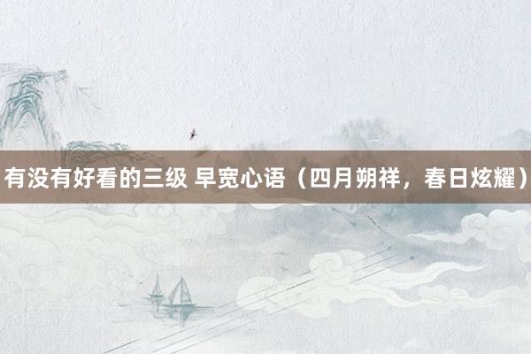 有没有好看的三级 早宽心语（四月朔祥，春日炫耀）