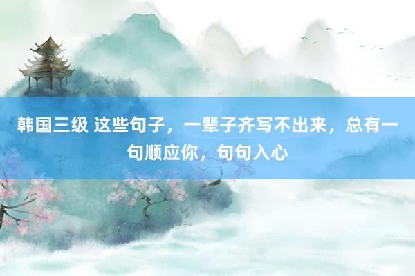 韩国三级 这些句子，一辈子齐写不出来，总有一句顺应你，句句入心
