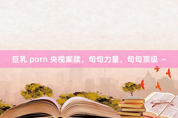 巨乳 porn 央视案牍，句句力量，句句顶级 ～