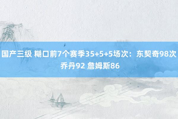 国产三级 糊口前7个赛季35+5+5场次：东契奇98次 乔丹92 詹姆斯86