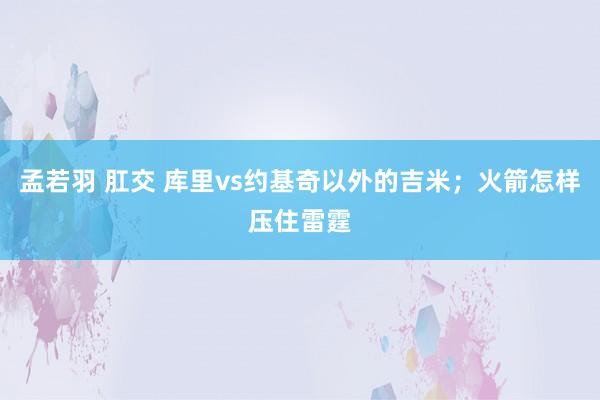 孟若羽 肛交 库里vs约基奇以外的吉米；火箭怎样压住雷霆