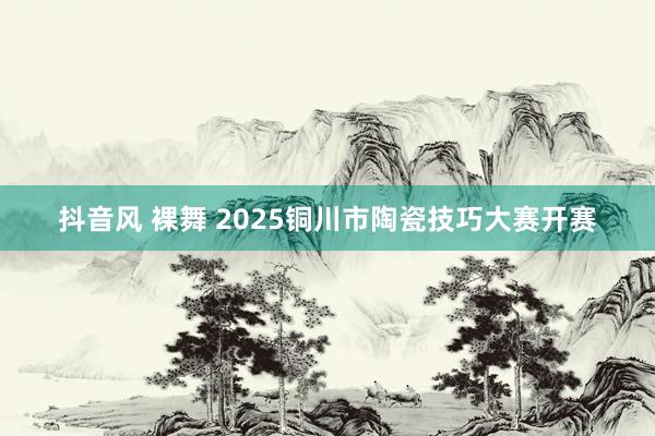 抖音风 裸舞 2025铜川市陶瓷技巧大赛开赛