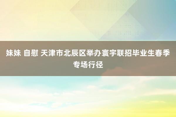 妹妹 自慰 天津市北辰区举办寰宇联招毕业生春季专场行径