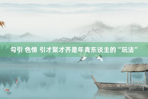 勾引 色情 引才聚才齐是年青东谈主的“玩法”