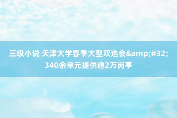 三级小说 天津大学春季大型双选会&#32;340余单元提供逾2万岗亭