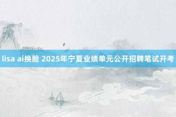 lisa ai换脸 2025年宁夏业绩单元公开招聘笔试开考