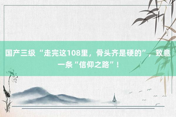 国产三级 “走完这108里,骨头齐是硬的”,致意一条“信仰之路”!