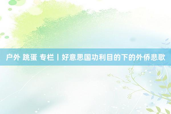 户外 跳蛋 专栏丨好意思国功利目的下的外侨悲歌