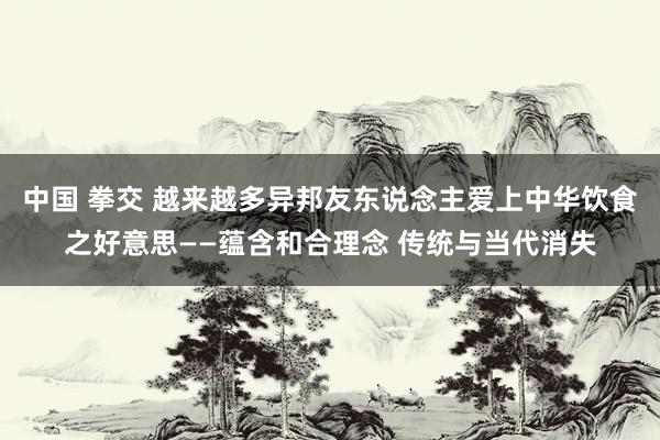中国 拳交 越来越多异邦友东说念主爱上中华饮食之好意思——蕴含和合理念 传统与当代消失