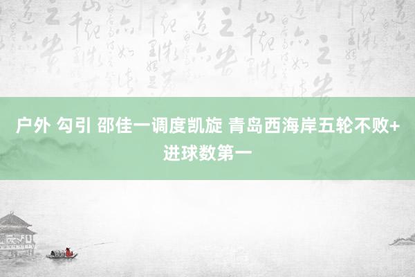 户外 勾引 邵佳一调度凯旋 青岛西海岸五轮不败+进球数第一