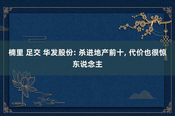 楠里 足交 华发股份: 杀进地产前十， 代价也很惊东说念主