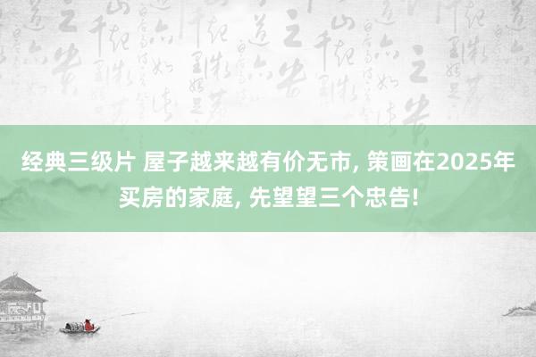 经典三级片 屋子越来越有价无市， 策画在2025年买房的家庭， 先望望三个忠告!