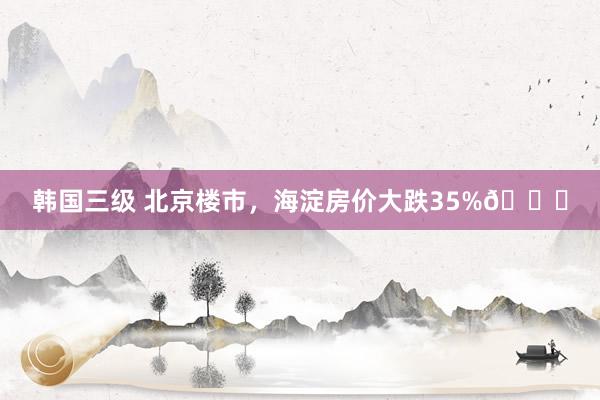 韩国三级 北京楼市，海淀房价大跌35%📉