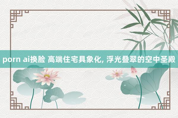 porn ai换脸 高端住宅具象化， 浮光叠翠的空中圣殿