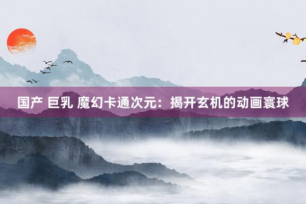 国产 巨乳 魔幻卡通次元：揭开玄机的动画寰球