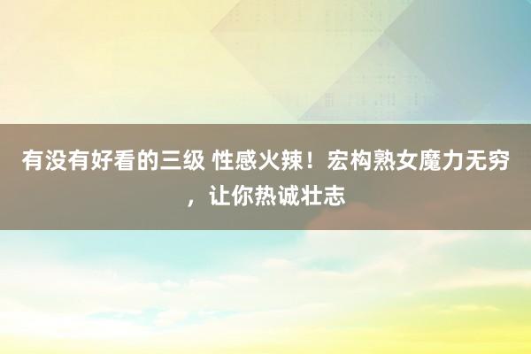 有没有好看的三级 性感火辣！宏构熟女魔力无穷，让你热诚壮志