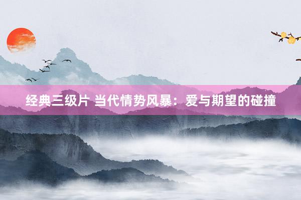 经典三级片 当代情势风暴：爱与期望的碰撞