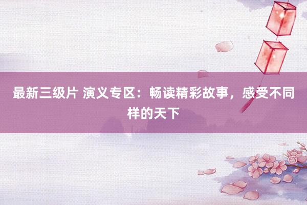 最新三级片 演义专区：畅读精彩故事，感受不同样的天下