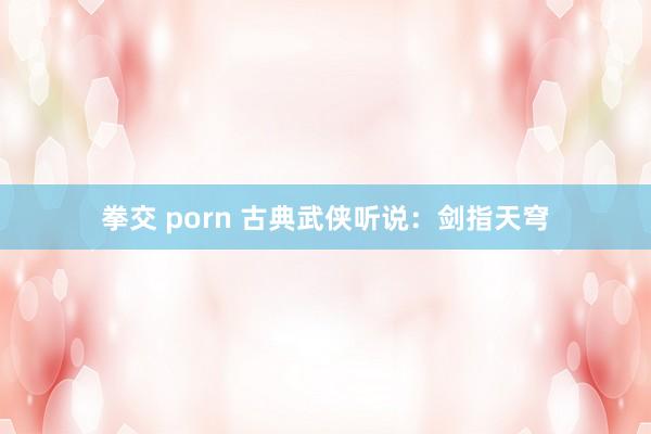 拳交 porn 古典武侠听说：剑指天穹