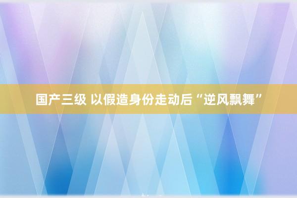 国产三级 以假造身份走动后“逆风飘舞”