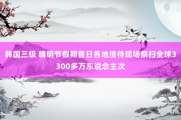 韩国三级 晴明节假期首日各地接待现场祭扫全球3300多万东说念主次