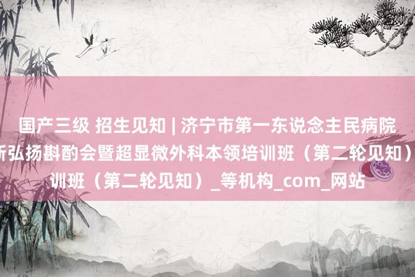 国产三级 招生见知 | 济宁市第一东说念主民病院想法阻拦MDT治疗新弘扬斟酌会暨超显微外科本领培训班（第二轮见知）_等机构_com_网站
