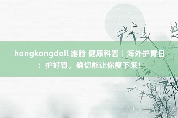 hongkongdoll 露脸 健康科普｜海外护胃日：护好胃，确切能让你瘦下来！