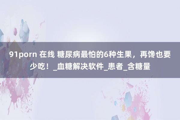 91porn 在线 糖尿病最怕的6种生果，再馋也要少吃！_血糖解决软件_患者_含糖量
