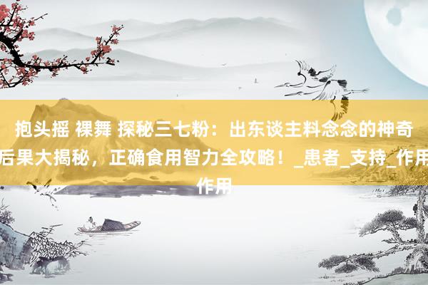 抱头摇 裸舞 探秘三七粉：出东谈主料念念的神奇后果大揭秘，正确食用智力全攻略！_患者_支持_作用