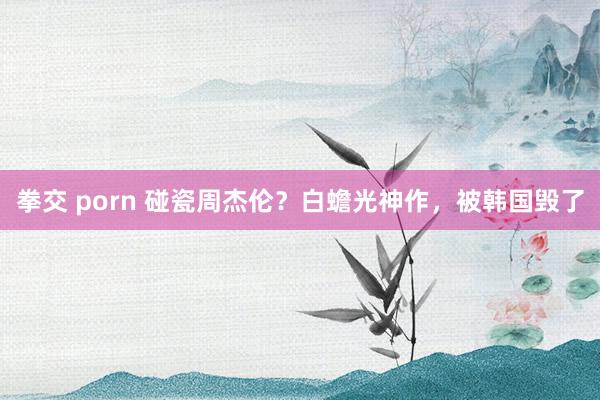 拳交 porn 碰瓷周杰伦？白蟾光神作，被韩国毁了