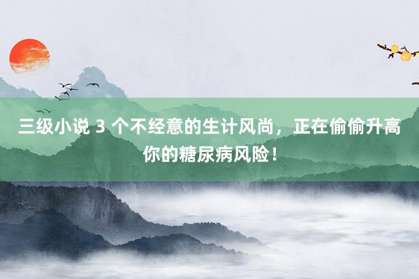 三级小说 3 个不经意的生计风尚，正在偷偷升高你的糖尿病风险！