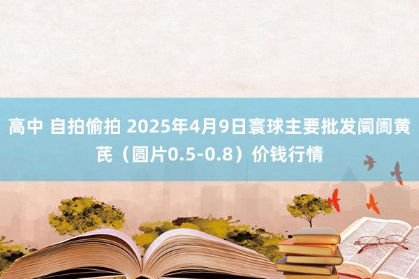 高中 自拍偷拍 2025年4月9日寰球主要批发阛阓黄芪（圆片0.5-0.8）价钱行情