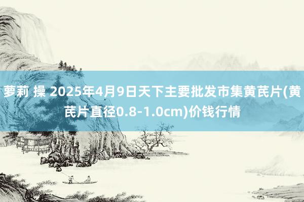 萝莉 操 2025年4月9日天下主要批发市集黄芪片(黄芪片直径0.8-1.0cm)价钱行情