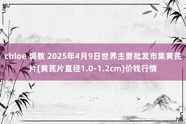 chloe 调教 2025年4月9日世界主要批发市集黄芪片(黄芪片直径1.0-1.2cm)价钱行情